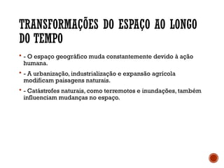 TRANSFORMAÇÕES DO ESPAÇO AO LONGO
DO TEMPO
 - O espaço geográfico muda constantemente devido à ação
humana.
 - A urbanização, industrialização e expansão agrícola
modificam paisagens naturais.
 - Catástrofes naturais, como terremotos e inundações, também
influenciam mudanças no espaço.
 