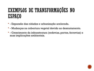 EXEMPLOS DE TRANSFORMAÇÕES NO
ESPAÇO
 - Expansão das cidades e urbanização acelerada.
 - Mudanças na cobertura vegetal devido ao desmatamento.
 - Crescimento da infraestrutura (rodovias, portos, ferrovias) e
suas implicações ambientais.
 