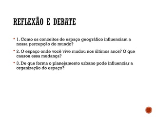 REFLEXÃO E DEBATE
 1. Como os conceitos de espaço geográfico influenciam a
nossa percepção do mundo?
 2. O espaço onde você vive mudou nos últimos anos? O que
causou essa mudança?
 3. De que forma o planejamento urbano pode influenciar a
organização do espaço?
 