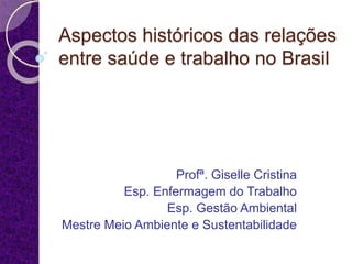 Aspectos históricos das relações
entre saúde e trabalho no Brasil
Profª. Giselle Cristina
Esp. Enfermagem do Trabalho
Esp. Gestão Ambiental
Mestre Meio Ambiente e Sustentabilidade
 