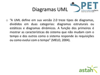 Diagramas UML
o “A UML deﬁne em sua versão 2.0 treze tipos de diagramas,
divididos em duas categorias: diagramas estruturais ou
estáticos e diagramas dinâmicos. A função dos primeiros é
mostrar as características do sistema que não mudam com o
tempo e dos outros como o sistema responde às requisições
ou como evolui com o tempo” (MELO, 2004).

 