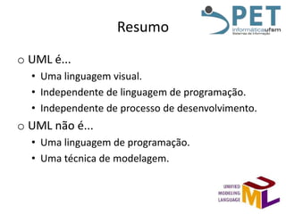 Resumo
o UML é...
• Uma linguagem visual.
• Independente de linguagem de programação.
• Independente de processo de desenvolvimento.

o UML não é...
• Uma linguagem de programação.
• Uma técnica de modelagem.

 