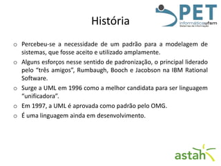 História
o Percebeu-se a necessidade de um padrão para a modelagem de
sistemas, que fosse aceito e utilizado amplamente.
o Alguns esforços nesse sentido de padronização, o principal liderado
pelo “três amigos”, Rumbaugh, Booch e Jacobson na IBM Rational
Software.
o Surge a UML em 1996 como a melhor candidata para ser linguagem
“unificadora”.
o Em 1997, a UML é aprovada como padrão pelo OMG.
o É uma linguagem ainda em desenvolvimento.

 