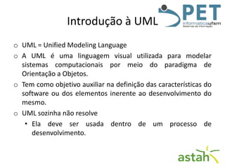 Introdução à UML
o UML = Unified Modeling Language
o A UML é uma linguagem visual utilizada para modelar
sistemas computacionais por meio do paradigma de
Orientação a Objetos.
o Tem como objetivo auxiliar na definição das características do
software ou dos elementos inerente ao desenvolvimento do
mesmo.
o UML sozinha não resolve
• Ela deve ser usada dentro de um processo de
desenvolvimento.

 
