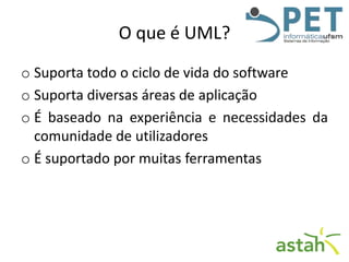 O que é UML?
o Suporta todo o ciclo de vida do software
o Suporta diversas áreas de aplicação
o É baseado na experiência e necessidades da
comunidade de utilizadores
o É suportado por muitas ferramentas

 