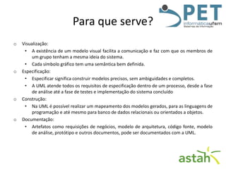 Para que serve?
o

o

o

o

Visualização:
• A existência de um modelo visual facilita a comunicação e faz com que os membros de
um grupo tenham a mesma ideia do sistema.
• Cada símbolo gráfico tem uma semântica bem definida.
Especificação:
• Especificar significa construir modelos precisos, sem ambiguidades e completos.
• A UML atende todos os requisitos de especificação dentro de um processo, desde a fase
de análise até a fase de testes e implementação do sistema concluído
Construção:
• Na UML é possível realizar um mapeamento dos modelos gerados, para as linguagens de
programação e até mesmo para banco de dados relacionais ou orientados a objetos.
Documentação:
• Artefatos como requisições de negócios, modelo de arquitetura, código fonte, modelo
de análise, protótipo e outros documentos, pode ser documentados com a UML.

 