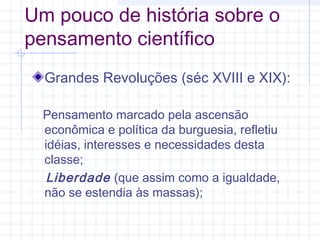 Um pouco de história sobre o
pensamento científico
Grandes Revoluções (séc XVIII e XIX):
Pensamento marcado pela ascensão
econômica e política da burguesia, refletiu
idéias, interesses e necessidades desta
classe;
Liberdade (que assim como a igualdade,
não se estendia às massas);
 
