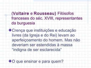 (Voltaire e Rousseau) Filósofos
franceses do séc. XVIII, representantes
da burguesia
Crença que instituições e educação
livres (da Igreja e do Rei) levam ao
aperfeiçoamento do homem. Mas não
deveriam ser estendidas à massa
“indigna de ser esclarecida”
O que ensinar e para quem?
 