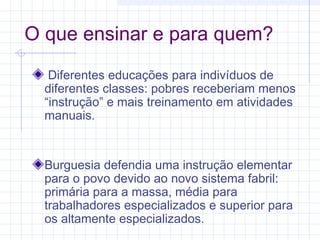 O que ensinar e para quem?
Diferentes educações para indivíduos de
diferentes classes: pobres receberiam menos
“instrução” e mais treinamento em atividades
manuais.
Burguesia defendia uma instrução elementar
para o povo devido ao novo sistema fabril:
primária para a massa, média para
trabalhadores especializados e superior para
os altamente especializados.
 