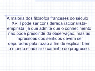 A maioria dos filósofos franceses do século
XVIII pode ser considerada racionalista-
empirista, já que admite que o conhecimento
não pode prescindir da observação, mas as
impressões dos sentidos devem ser
depuradas pela razão a fim de explicar bem
o mundo e indicar o caminho do progresso.
 