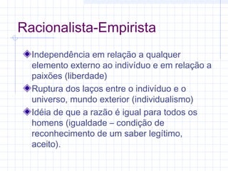 Racionalista-Empirista
Independência em relação a qualquer
elemento externo ao indivíduo e em relação a
paixões (liberdade)
Ruptura dos laços entre o indivíduo e o
universo, mundo exterior (individualismo)
Idéia de que a razão é igual para todos os
homens (igualdade – condição de
reconhecimento de um saber legítimo,
aceito).
 