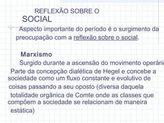 Aspecto importante do período é o surgimento da
preocupação com a reflexão sobre o social.
Marxismo
Surgido durante a ascensão do movimento operário
Parte da concepção dialética de Hegel e concebe a
sociedade como um fluxo constante e evolutivo de
coisas passando a seu oposto (diversa daquela
totalidade orgânica de Comte onde as classes que
compõem a sociedade se relacionam de maneira
estática)
REFLEXÃO SOBRE O
SOCIAL
 