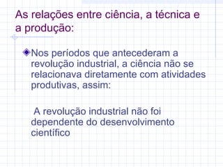 As relações entre ciência, a técnica e
a produção:
Nos períodos que antecederam a
revolução industrial, a ciência não se
relacionava diretamente com atividades
produtivas, assim:
A revolução industrial não foi
dependente do desenvolvimento
científico
 