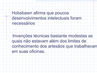 Hobsbawn afirma que poucos
desenvolvimentos intelectuais foram
necessários
Invenções técnicas bastante modestas as
quais não estavam além dos limites de
conhecimento dos artesãos que trabalhavam
em suas oficinas.
 