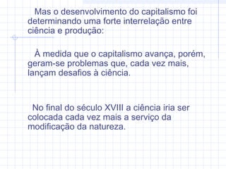 Mas o desenvolvimento do capitalismo foi
determinando uma forte interrelação entre
ciência e produção:
À medida que o capitalismo avança, porém,
geram-se problemas que, cada vez mais,
lançam desafios à ciência.
No final do século XVIII a ciência iria ser
colocada cada vez mais a serviço da
modificação da natureza.
 