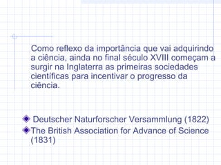 Como reflexo da importância que vai adquirindo
a ciência, ainda no final século XVIII começam a
surgir na Inglaterra as primeiras sociedades
científicas para incentivar o progresso da
ciência.
Deutscher Naturforscher Versammlung (1822)
The British Association for Advance of Science
(1831)
 