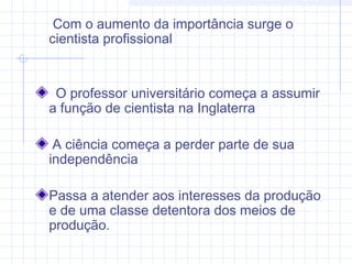 Com o aumento da importância surge o
cientista profissional
O professor universitário começa a assumir
a função de cientista na Inglaterra
A ciência começa a perder parte de sua
independência
Passa a atender aos interesses da produção
e de uma classe detentora dos meios de
produção.
 