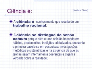 Ciência é:
A ciência é conhecimento que resulta de um
trabalho racional;
A ciência se distingue do senso
comum porque este é uma opinião baseada em
hábitos, preconceitos, tradições cristalizadas, enquanto
a primeira baseia-se em pesquisas, investigações
metódicas e sistemáticas e na exigência de que as
teorias sejam internamente coerentes e digam a
verdade sobre a realidade;
(Marilena Chauí)
 