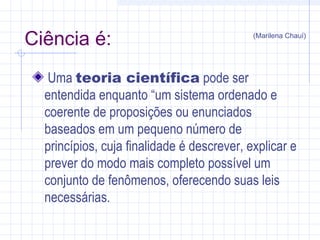 Ciência é:
Uma teoria científica pode ser
entendida enquanto “um sistema ordenado e
coerente de proposições ou enunciados
baseados em um pequeno número de
princípios, cuja finalidade é descrever, explicar e
prever do modo mais completo possível um
conjunto de fenômenos, oferecendo suas leis
necessárias.
(Marilena Chauí)
 