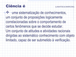 Ciência é (LAKATOS & MARCONI)
 uma sistematização de conhecimentos,
um conjunto de proposições logicamente
correlacionadas sobre o comportamento de
certos fenômenos que se decide estudar.
Um conjunto de atitudes e atividades racionais
dirigidas ao sistemático conhecimento com objeto
limitado, capaz de ser submetido à verificação.
 