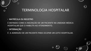 TERMINOLOGIA HOSPITALAR
• MATRÍCULA OU REGISTRO
É DEFINIDO COMO A INSCRIÇÃO DE UM PACIENTE NA UNIDADE MÉDICA
HOSPITALAR QUE O HABILITA AO ATENDIMENTO.
• INTERNAÇÃO
É A ADMISSÃO DE UM PACIENTE PARA OCUPAR UM LEITO HOSPITALAR.
 
