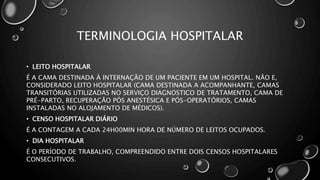 TERMINOLOGIA HOSPITALAR
• LEITO HOSPITALAR
É A CAMA DESTINADA À INTERNAÇÃO DE UM PACIENTE EM UM HOSPITAL. NÃO E,
CONSIDERADO LEITO HOSPITALAR (CAMA DESTINADA A ACOMPANHANTE, CAMAS
TRANSITÓRIAS UTILIZADAS NO SERVIÇO DIAGNOSTICO DE TRATAMENTO, CAMA DE
PRÉ-PARTO, RECUPERAÇÃO PÓS ANESTÉSICA E PÓS-OPERATÓRIOS, CAMAS
INSTALADAS NO ALOJAMENTO DE MÉDICOS).
• CENSO HOSPITALAR DIÁRIO
É A CONTAGEM A CADA 24H00MIN HORA DE NÚMERO DE LEITOS OCUPADOS.
• DIA HOSPITALAR
É O PERÍODO DE TRABALHO, COMPREENDIDO ENTRE DOIS CENSOS HOSPITALARES
CONSECUTIVOS.
 