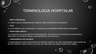 TERMINOLOGIA HOSPITALAR
• ÓBITO HOSPITALAR
É O ÓBITO QUE SE VERIFICAM NO HOSPITAL APÓS O REGISTRO DO PACIENTE.
• ALTA
É O ATO MÉDICO QUE CONFIGURA A CESSAÇÃO DA ASSISTÊNCIA PRESTADA AO PACIENTE.
• PRONTUÁRIO MÉDICO
É O CONJUNTO DE DOCUMENTOS PADRONIZADOS, DESTINADOS AO REGISTRO DA ASSISTÊNCIA
PRESTADA AO PACIENTE DESDE A SUA MATRÍCULA ATÉ SUA ALTA.
• TRANSFERÊNCIA DO PACIENTE
A TRANSFERÊNCIA PODE SER DENTRO DO PRÓPRIO HOSPITAL DE UMA ENFERMARIA PARA OUTRA OU
DE UM HOSPITAL PARA OUTRO. ELA DEVE SER ANOTADA NO CENSO HOSPITALAR DIÁRIO.
 