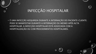 INFECÇÃO HOSPITALAR
• É UMA INFECÇÃO ADQUIRIDA DURANTE A INTERNAÇÃO DO PACIENTE-CLIENTE.
PODE SE MANIFESTAR DURANTE A INTERNAÇÃO OU MESMO APÓS ALTA
HOSPITALAR. A INFECÇÃO HOSPITALAR ESTÁ ASSOCIADA COM A
HOSPITALIZAÇÃO OU COM PROCEDIMENTOS HOSPITALARES.
 