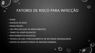 FATORES DE RISCO PARA INFECÇÃO
• IDADE;
• DOENÇAS DE BASE;
• DESNUTRIÇÃO;
• USO PROLONGADO DE MEDICAMENTOS;
• TEMPO DE HOSPITALIZAÇÃO;
• PROCEDIMENTOS INVASIVOS;
• TÉCNICA DE USO E PROCESSAMENTO DE MATERIAIS INADEQUADOS;
• FONTES OU RESERVATÓRIOS DE MICRORGANISMOS .
 