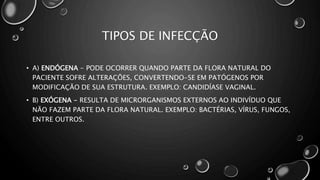 TIPOS DE INFECÇÃO
• A) ENDÓGENA - PODE OCORRER QUANDO PARTE DA FLORA NATURAL DO
PACIENTE SOFRE ALTERAÇÕES, CONVERTENDO-SE EM PATÓGENOS POR
MODIFICAÇÃO DE SUA ESTRUTURA. EXEMPLO: CANDIDÍASE VAGINAL.
• B) EXÓGENA - RESULTA DE MICRORGANISMOS EXTERNOS AO INDIVÍDUO QUE
NÃO FAZEM PARTE DA FLORA NATURAL. EXEMPLO: BACTÉRIAS, VÍRUS, FUNGOS,
ENTRE OUTROS.
 