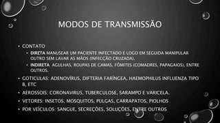 MODOS DE TRANSMISSÃO
• CONTATO
• DIRETA MANUSEAR UM PACIENTE INFECTADO E LOGO EM SEGUIDA MANIPULAR
OUTRO SEM LAVAR AS MÃOS (INFECÇÃO CRUZADA).
• INDIRETA AGULHAS, ROUPAS DE CAMAS, FÔMITES (COMADRES, PAPAGAIOS), ENTRE
OUTROS.
• GOTICULAS: ADENOVÍRUS, DIFTERIA FARÍNGEA, HAEMOPHILUS INFLUENZA TIPO
B, ETC
• AEROSSOIS: CORONAVIRUS, TUBERCULOSE, SARAMPO E VARICELA.
• VETORES: INSETOS, MOSQUITOS, PULGAS, CARRAPATOS, PIOLHOS
• POR VEÍCULOS: SANGUE, SECREÇÕES, SOLUÇÕES, ENTRE OUTROS
 