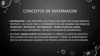 CONCEITOS DE ENFERMAGEM
• ENFERMAGEM É UMA PROFISSÃO QUE POSSUI UM CORPO DE CONHECIMENTOS
PRÓPRIOS, VOLTADOS PARA O ATENDIMENTO DO SER HUMANO NAS ÁREAS DE
PROMOÇÃO, PREVENÇÃO, RECUPERAÇÃO E REABILITAÇÃO DA SAÚDE,
COMPOSTA PELO ENFERMEIRO, TÉCNICO E AUXILIAR DE ENFERMAGEM.
• SEGUNDO WANDA HORTA ENFERMAGEM É A CIÊNCIA E A ARTE DE ASSISTIR O
SER HUMANO EM SUAS NECESSIDADES BÁSICAS E TORNÁ-LO INDEPENDENTE
DESTAS NECESSIDADES QUANDO FOR POSSÍVEL ATRAVÉS DO AUTOCUIDADO.
 