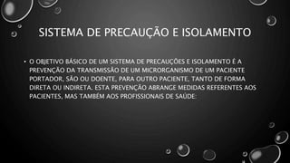 SISTEMA DE PRECAUÇÃO E ISOLAMENTO
• O OBJETIVO BÁSICO DE UM SISTEMA DE PRECAUÇÕES E ISOLAMENTO É A
PREVENÇÃO DA TRANSMISSÃO DE UM MICRORGANISMO DE UM PACIENTE
PORTADOR, SÃO OU DOENTE, PARA OUTRO PACIENTE, TANTO DE FORMA
DIRETA OU INDIRETA. ESTA PREVENÇÃO ABRANGE MEDIDAS REFERENTES AOS
PACIENTES, MAS TAMBÉM AOS PROFISSIONAIS DE SAÚDE:
 