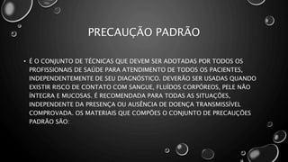 PRECAUÇÃO PADRÃO
• É O CONJUNTO DE TÉCNICAS QUE DEVEM SER ADOTADAS POR TODOS OS
PROFISSIONAIS DE SAÚDE PARA ATENDIMENTO DE TODOS OS PACIENTES,
INDEPENDENTEMENTE DE SEU DIAGNÓSTICO. DEVERÃO SER USADAS QUANDO
EXISTIR RISCO DE CONTATO COM SANGUE, FLUÍDOS CORPÓREOS, PELE NÃO
ÍNTEGRA E MUCOSAS. É RECOMENDADA PARA TODAS AS SITUAÇÕES,
INDEPENDENTE DA PRESENÇA OU AUSÊNCIA DE DOENÇA TRANSMISSÍVEL
COMPROVADA. OS MATERIAIS QUE COMPÕES O CONJUNTO DE PRECAUÇÕES
PADRÃO SÃO:
 