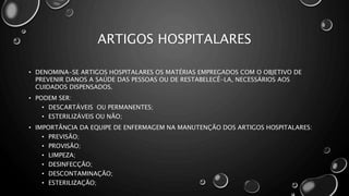ARTIGOS HOSPITALARES
• DENOMINA-SE ARTIGOS HOSPITALARES OS MATÉRIAS EMPREGADOS COM O OBJETIVO DE
PREVENIR DANOS A SAÚDE DAS PESSOAS OU DE RESTABELECÊ-LA, NECESSÁRIOS AOS
CUIDADOS DISPENSADOS.
• PODEM SER:
• DESCARTÁVEIS OU PERMANENTES;
• ESTERILIZÁVEIS OU NÃO;
• IMPORTÂNCIA DA EQUIPE DE ENFERMAGEM NA MANUTENÇÃO DOS ARTIGOS HOSPITALARES:
• PREVISÃO;
• PROVISÃO;
• LIMPEZA;
• DESINFECÇÃO;
• DESCONTAMINAÇÃO;
• ESTERILIZAÇÃO;
 