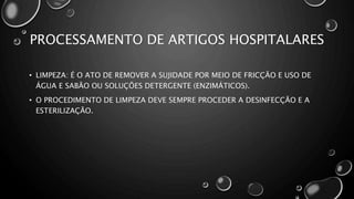 PROCESSAMENTO DE ARTIGOS HOSPITALARES
• LIMPEZA: É O ATO DE REMOVER A SUJIDADE POR MEIO DE FRICÇÃO E USO DE
ÁGUA E SABÃO OU SOLUÇÕES DETERGENTE (ENZIMÁTICOS).
• O PROCEDIMENTO DE LIMPEZA DEVE SEMPRE PROCEDER A DESINFECÇÃO E A
ESTERILIZAÇÃO.
 