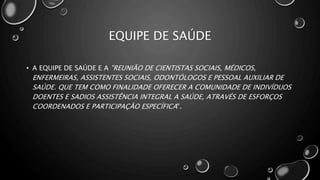 EQUIPE DE SAÚDE
• A EQUIPE DE SAÚDE E A "REUNIÃO DE CIENTISTAS SOCIAIS, MÉDICOS,
ENFERMEIRAS, ASSISTENTES SOCIAIS, ODONTÓLOGOS E PESSOAL AUXILIAR DE
SAÚDE. QUE TEM COMO FINALIDADE OFERECER A COMUNIDADE DE INDIVÍDUOS
DOENTES E SADIOS ASSISTÊNCIA INTEGRAL A SAÚDE, ATRAVÉS DE ESFORÇOS
COORDENADOS E PARTICIPAÇÃO ESPECÍFICA".
 