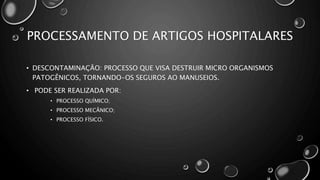 PROCESSAMENTO DE ARTIGOS HOSPITALARES
• DESCONTAMINAÇÃO: PROCESSO QUE VISA DESTRUIR MICRO ORGANISMOS
PATOGÊNICOS, TORNANDO-OS SEGUROS AO MANUSEIOS.
• PODE SER REALIZADA POR:
• PROCESSO QUÍMICO;
• PROCESSO MECÂNICO;
• PROCESSO FÍSICO.
 
