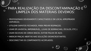 PARA REALIZAÇÃO DA DESCONTAMINAÇÃO E
LIMPEZA DOS MATERIAIS DEVEMOS:
• PROFISSIONAIS DEVIDAMENTE CAPACITADOS E EM LOCAL APROPRIADO
(EXPURGO);
• UTILIZAR SAPATOS FECHADOS, PARA PREVIR RESPINGOS;
• USAR EPI (AVENTAL IMPERMEÁVEL, LUVAS DE BORRACHAS, ÓCULOS, ETC.);
• USAR ESCOVAS DE CERDA MACIA, EVITAR PALHA DE AÇO;
• IMERGIR PINÇAS ABERTAS NAS SOLUÇÕES DESINCROSTANTES;
• DESCONECTAR OS COMPONENTES ACOPLADOS;
 