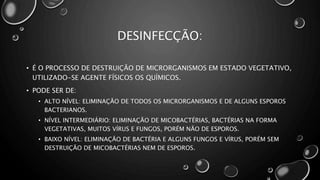 DESINFECÇÃO:
• É O PROCESSO DE DESTRUIÇÃO DE MICRORGANISMOS EM ESTADO VEGETATIVO,
UTILIZADO-SE AGENTE FÍSICOS OS QUÍMICOS.
• PODE SER DE:
• ALTO NÍVEL: ELIMINAÇÃO DE TODOS OS MICRORGANISMOS E DE ALGUNS ESPOROS
BACTERIANOS.
• NÍVEL INTERMEDIÁRIO: ELIMINAÇÃO DE MICOBACTÉRIAS, BACTÉRIAS NA FORMA
VEGETATIVAS, MUITOS VÍRUS E FUNGOS, PORÉM NÃO DE ESPOROS.
• BAIXO NÍVEL: ELIMINAÇÃO DE BACTÉRIA E ALGUNS FUNGOS E VÍRUS, PORÉM SEM
DESTRUIÇÃO DE MICOBACTÉRIAS NEM DE ESPOROS.
 