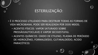 ESTERILIZAÇÃO:
• É O PROCESSO UTILIZADO PARA DESTRUIR TODAS AS FORMAS DE
VIDA MICROBIANA, PODE SER REALIZADA POR DOIS MEIOS;
• AGENTES FÍSICOS: VAPOR SATURADO SOBRE
PRESSÃO(AUTOCLAVE) E VAPOR SECO(ESTUFA).
• AGENTES QUÍMICOS: OXIDO DE ETILENO, PLASMA DE PERÓXIDO
DE HIDROGÊNIO, FORMALDEÍDO, GUTARALDEÍDO, ACIDO
PARACÉTICO)
 