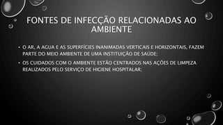 • O AR, A AGUA E AS SUPERFÍCIES INANIMADAS VERTICAIS E HORIZONTAIS, FAZEM
PARTE DO MEIO AMBIENTE DE UMA INSTITUIÇÃO DE SAÚDE;
• OS CUIDADOS COM O AMBIENTE ESTÃO CENTRADOS NAS AÇÕES DE LIMPEZA
REALIZADOS PELO SERVIÇO DE HIGIENE HOSPITALAR;
FONTES DE INFECÇÃO RELACIONADAS AO
AMBIENTE
 
