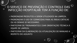 O SERVIÇO DE PREVENÇÃO E CONTROLE DAS
INFECÇÃO HOSPITALAR TEM A FUNÇÃO DE:
• PADRONIZAR PRODUTOS A SEREM UTILIZADOS NA LIMPEZA;
• PADRONIZAR O USO DE GERMICIDAS PARA AS ÁREAS CRÍTICAS
OU AS DEMAIS SE NECESSÁRIO;
• PARTICIPAR DE TREINAMENTOS E DAR ORIENTAÇÃO TÉCNICA À
EQUIPE DE LIMPEZA;
• PARTICIPAR DA ELABORAÇÃO OU ATUALIZAÇÃO DE MANUAIS A
RESPEITO DO ASSUNTO
 