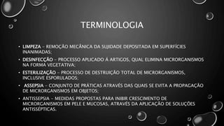 TERMINOLOGIA
• LIMPEZA - REMOÇÃO MECÂNICA DA SUJIDADE DEPOSITADA EM SUPERFÍCIES
INANIMADAS;
• DESINFECÇÃO - PROCESSO APLICADO Á ARTIGOS, QUAL ELIMINA MICRORGANISMOS
NA FORMA VEGETATIVA;
• ESTERILIZAÇÃO - PROCESSO DE DESTRUIÇÃO TOTAL DE MICRORGANISMOS,
INCLUSIVE ESPORULADOS;
• ASSEPSIA - CONJUNTO DE PRÁTICAS ATRAVÉS DAS QUAIS SE EVITA A PROPAGAÇÃO
DE MICRORGANISMOS EM OBJETOS;
• ANTISSEPSIA - MEDIDAS PROPOSTAS PARA INIBIR CRESCIMENTO DE
MICRORGANISMOS EM PELE E MUCOSAS, ATRAVÉS DA APLICAÇÃO DE SOLUÇÕES
ANTISSÉPTICAS.
 