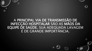 A PRINCIPAL VIA DE TRANSMISSÃO DE
INFECÇÃO HOSPITALAR SÃO AS MÃOS DA
EQUIPE DE SAÚDE, SUA ADEQUADA LAVAGEM
É DE GRANDE IMPORTÂNCIA.
 