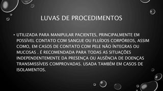 LUVAS DE PROCEDIMENTOS
• UTILIZADA PARA MANIPULAR PACIENTES, PRINCIPALMENTE EM
POSSÍVEL CONTATO COM SANGUE OU FLUÍDOS CORPÓREOS, ASSIM
COMO, EM CASOS DE CONTATO COM PELE NÃO ÍNTEGRAS OU
MUCOSAS . É RECOMENDADA PARA TODAS AS SITUAÇÕES
INDEPENDENTEMENTE DA PRESENÇA OU AUSÊNCIA DE DOENÇAS
TRANSMISSÍVEIS COMPROVADAS. USADA TAMBÉM EM CASOS DE
ISOLAMENTOS.
 