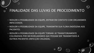 FINALIDADE DAS LUVAS DE PROCEDIMENTO
• REDUZIR A POSSIBILIDADE DA EQUIPE, ENTRAR EM CONTATO COM ORGANISMOS
INFECCIOSOS;
• REDUZIR A POSSIBILIDADE DA EQUIPE, TRANSMITIR SUA FLORA ENDÓGENA AOS
PACIENTES;
• REDUZIR A POSSIBILIDADE DA EQUIPE TORNAR-SE TRANSITORIAMENTE
COLONIZADA POR MICRORGANISMOS QUE POSSAM SER TRANSMITIDOS A
OUTROS PACIENTES (INFECÇÃO CRUZADA).
 