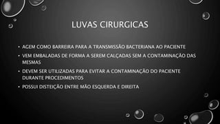 LUVAS CIRURGICAS
• AGEM COMO BARREIRA PARA A TRANSMISSÃO BACTERIANA AO PACIENTE
• VEM EMBALADAS DE FORMA A SEREM CALÇADAS SEM A CONTAMINAÇÃO DAS
MESMAS
• DEVEM SER UTILIZADAS PARA EVITAR A CONTAMINAÇÃO DO PACIENTE
DURANTE PROCEDIMENTOS
• POSSUI DISTEIÇÃO ENTRE MÃO ESQUERDA E DIREITA
 