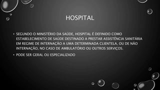 HOSPITAL
• SEGUNDO O MINISTÉRIO DA SAÚDE, HOSPITAL É DEFINIDO COMO
ESTABELECIMENTO DE SAÚDE DESTINADO A PRESTAR ASSISTÊNCIA SANITÁRIA
EM REGIME DE INTERNAÇÃO A UMA DETERMINADA CLIENTELA, OU DE NÃO
INTERNAÇÃO, NO CASO DE AMBULATÓRIO OU OUTROS SERVIÇOS.
• PODE SER GERAL OU ESPECIALIZADO
 