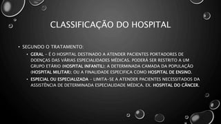 CLASSIFICAÇÃO DO HOSPITAL
• SEGUNDO O TRATAMENTO:
• GERAL - É O HOSPITAL DESTINADO A ATENDER PACIENTES PORTADORES DE
DOENÇAS DAS VÁRIAS ESPECIALIDADES MÉDICAS. PODERÁ SER RESTRITO A UM
GRUPO ETÁRIO (HOSPITAL INFANTIL); A DETERMINADA CAMADA DA POPULAÇÃO
(HOSPITAL MILITAR); OU A FINALIDADE ESPECIFICA COMO HOSPITAL DE ENSINO.
• ESPECIAL OU ESPECIALIZADA - LIMITA-SE A ATENDER PACIENTES NECESSITADOS DA
ASSISTÊNCIA DE DETERMINADA ESPECIALIDADE MÉDICA. EX. HOSPITAL DO CÂNCER.
 